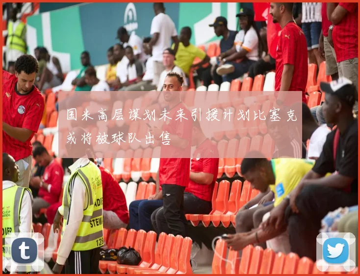 国米高层谋划未来引援计划比塞克或将被球队出售
