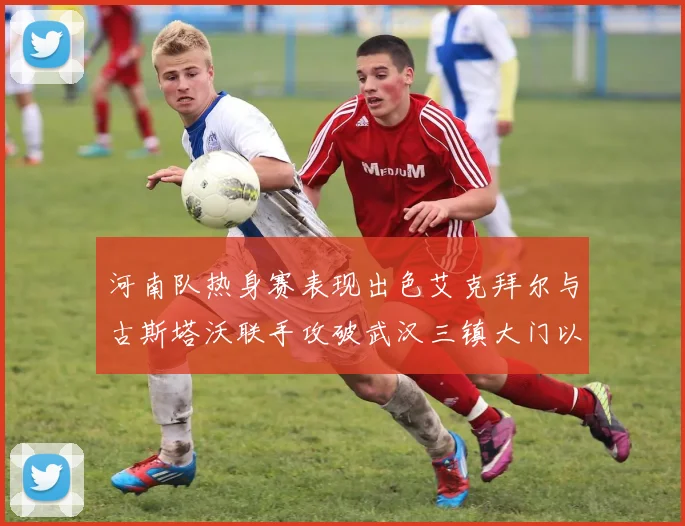 河南队热身赛表现出色艾克拜尔与古斯塔沃联手攻破武汉三镇大门以2-0获胜