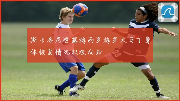 斯卡洛尼透露梅西罗梅罗大马丁身体恢复情况积极向好