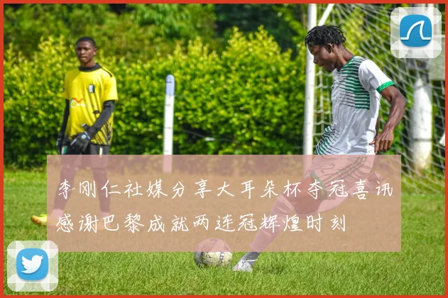 李刚仁社媒分享大耳朵杯夺冠喜讯感谢巴黎成就两连冠辉煌时刻
