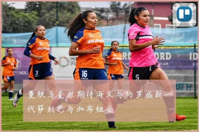 曼联马奎尔期待海文与约罗成新一代萨利巴与加布组合