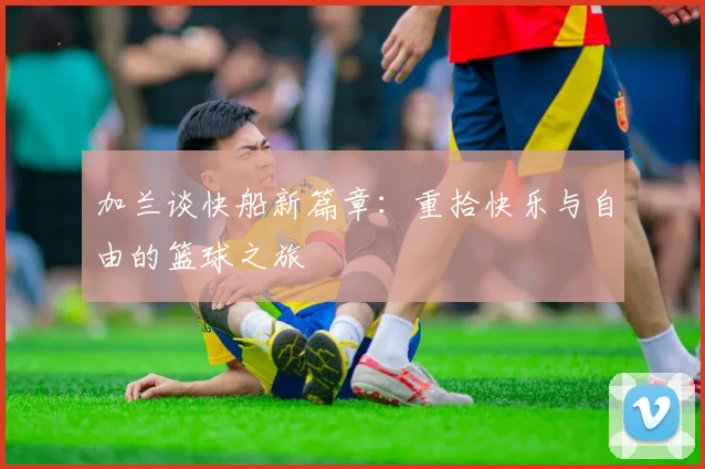 加兰谈快船新篇章：重拾快乐与自由的篮球之旅