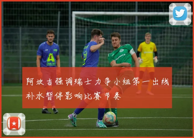 阿坎吉强调瑞士力争小组第一出线补水暂停影响比赛节奏
