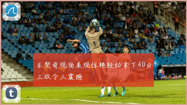 东契奇现场表现惊艳轻松拿下40分三双令人震撼