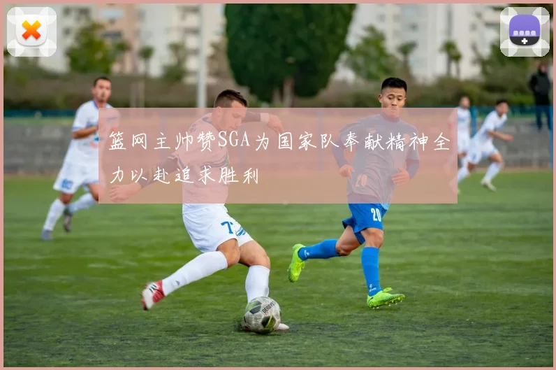篮网主帅赞SGA为国家队奉献精神全力以赴追求胜利