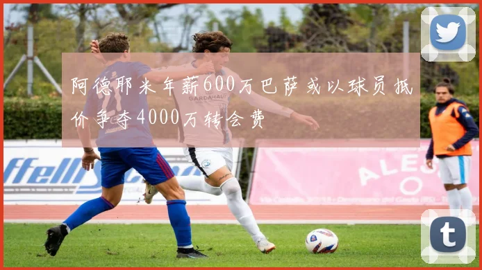阿德耶米年薪600万巴萨或以球员抵价争夺4000万转会费