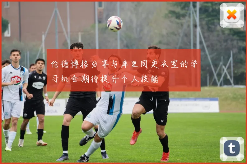 伦德博格分享与库里同更衣室的学习机会期待提升个人技能