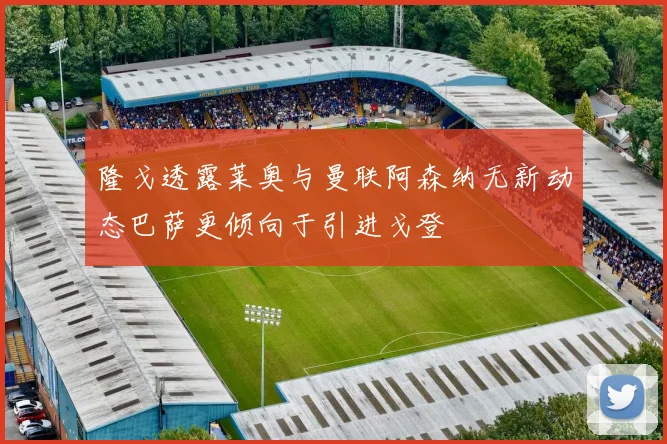 隆戈透露莱奥与曼联阿森纳无新动态巴萨更倾向于引进戈登