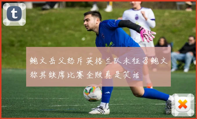 鲍文岳父怒斥英格兰队未征召鲍文称其缺席比赛全败真是笑话