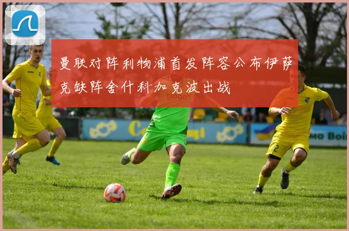 曼联对阵利物浦首发阵容公布伊萨克缺阵舍什科加克波出战