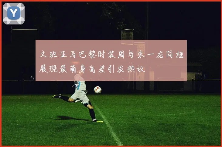 文班亚马巴黎时装周与朱一龙同框展现最萌身高差引发热议