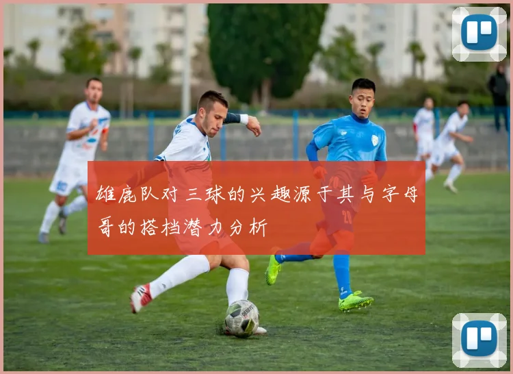 雄鹿队对三球的兴趣源于其与字母哥的搭档潜力分析