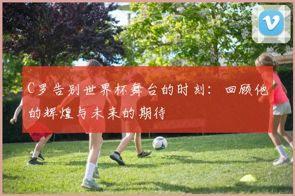 C罗告别世界杯舞台的时刻：回顾他的辉煌与未来的期待