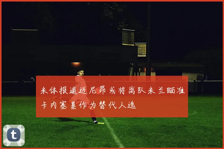 米体报道迈尼昂或将离队米兰瞄准卡内塞基作为替代人选