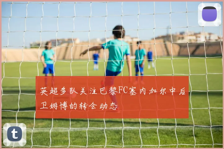 英超多队关注巴黎FC塞内加尔中后卫姆博的转会动态