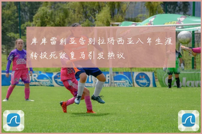 库库雷利亚告别拉玛西亚八年生涯转投死敌皇马引发热议