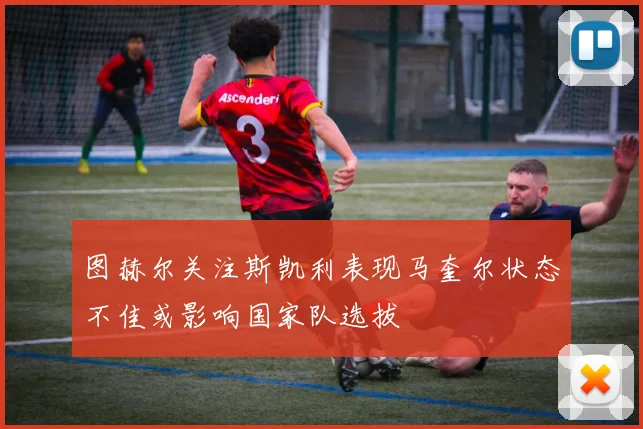图赫尔关注斯凯利表现马奎尔状态不佳或影响国家队选拔