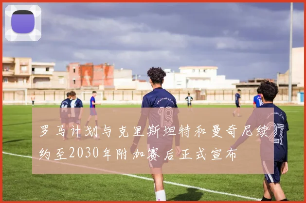 罗马计划与克里斯坦特和曼奇尼续约至2030年附加赛后正式宣布