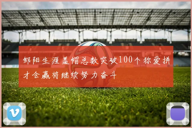 邹阳生涯盖帽总数突破100个称爱拼才会赢将继续努力奋斗