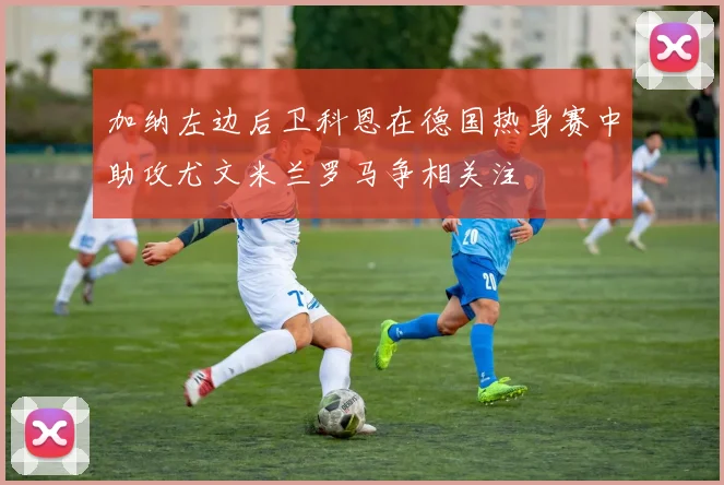 加纳左边后卫科恩在德国热身赛中助攻尤文米兰罗马争相关注