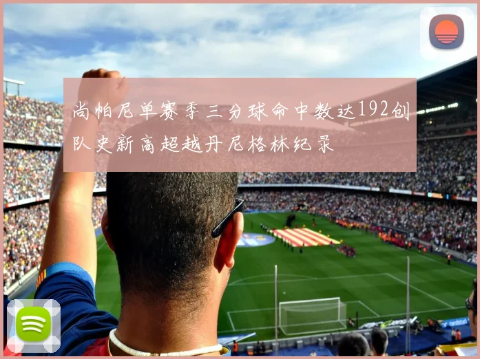 尚帕尼单赛季三分球命中数达192创队史新高超越丹尼格林纪录