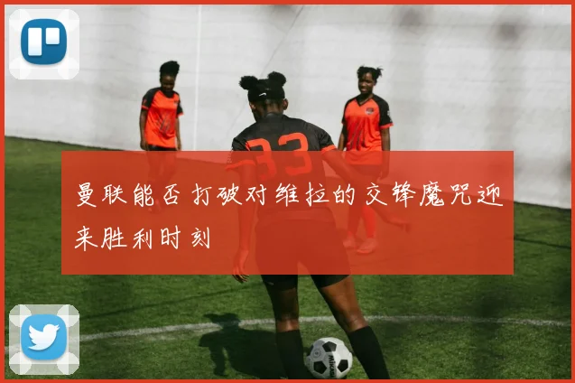曼联能否打破对维拉的交锋魔咒迎来胜利时刻
