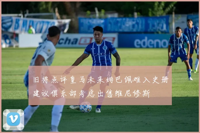 旧将点评皇马未来姆巴佩难入史册建议俱乐部考虑出售维尼修斯