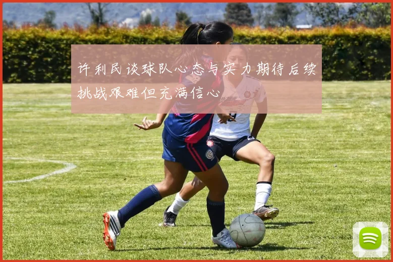 许利民谈球队心态与实力期待后续挑战艰难但充满信心