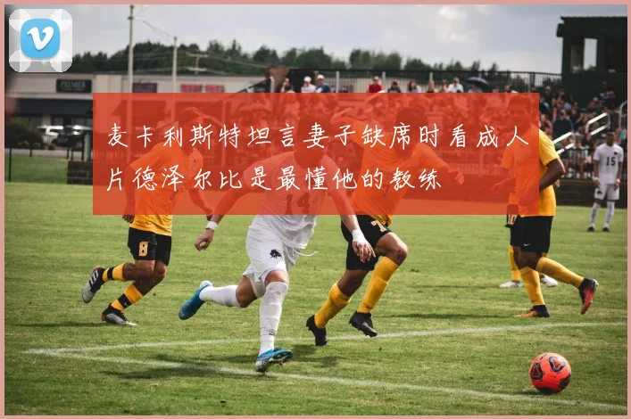 麦卡利斯特坦言妻子缺席时看成人片德泽尔比是最懂他的教练