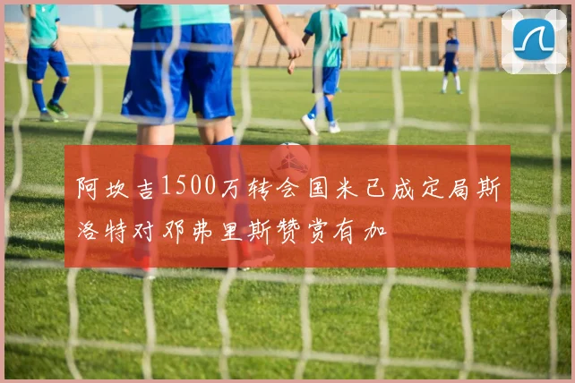 阿坎吉1500万转会国米已成定局斯洛特对邓弗里斯赞赏有加