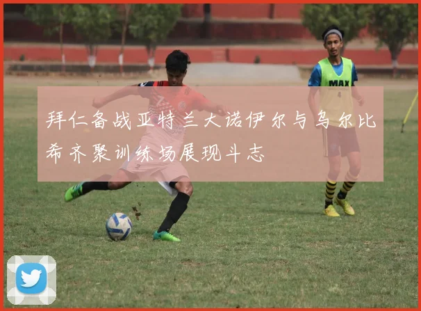 拜仁备战亚特兰大诺伊尔与乌尔比希齐聚训练场展现斗志