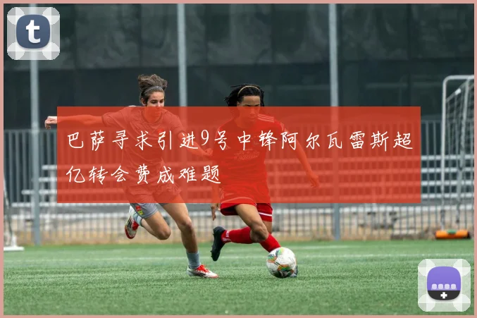 巴萨寻求引进9号中锋阿尔瓦雷斯超亿转会费成难题