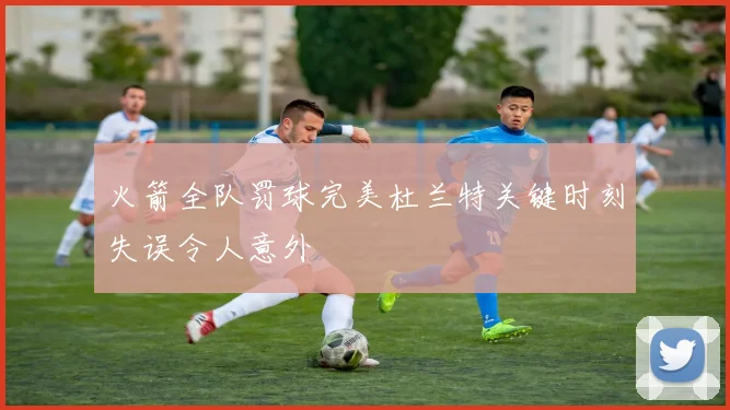 火箭全队罚球完美杜兰特关键时刻失误令人意外
